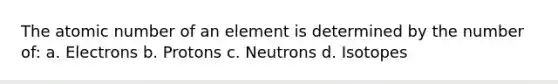 The atomic number of an element is determined by the number of: a. Electrons b. Protons c. Neutrons d. Isotopes