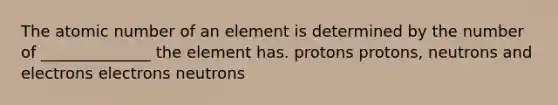 The atomic number of an element is determined by the number of ______________ the element has. protons protons, neutrons and electrons electrons neutrons