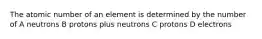 The atomic number of an element is determined by the number of A neutrons B protons plus neutrons C protons D electrons