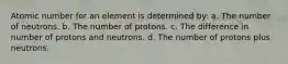 Atomic number for an element is determined by: a. The number of neutrons. b. The number of protons. c. The difference in number of protons and neutrons. d. The number of protons plus neutrons.