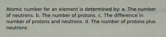 Atomic number for an element is determined by: a. The number of neutrons. b. The number of protons. c. The difference in number of protons and neutrons. d. The number of protons plus neutrons.