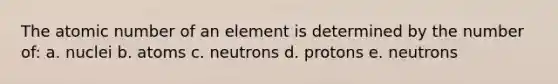 The atomic number of an element is determined by the number of: a. nuclei b. atoms c. neutrons d. protons e. neutrons