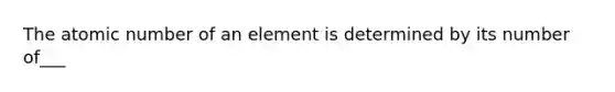 The atomic number of an element is determined by its number of___