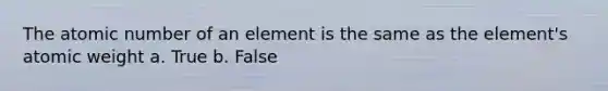 The atomic number of an element is the same as the element's atomic weight a. True b. False