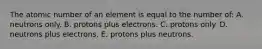 The atomic number of an element is equal to the number of: A. neutrons only. B. protons plus electrons. C. protons only. D. neutrons plus electrons. E. protons plus neutrons.