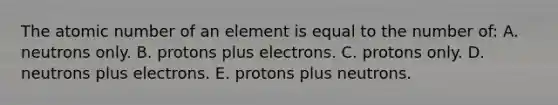 The atomic number of an element is equal to the number of: A. neutrons only. B. protons plus electrons. C. protons only. D. neutrons plus electrons. E. protons plus neutrons.