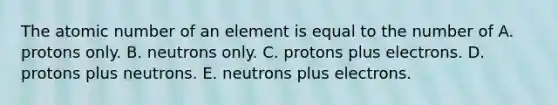 The atomic number of an element is equal to the number of A. protons only. B. neutrons only. C. protons plus electrons. D. protons plus neutrons. E. neutrons plus electrons.