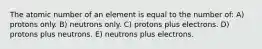 The atomic number of an element is equal to the number of: A) protons only. B) neutrons only. C) protons plus electrons. D) protons plus neutrons. E) neutrons plus electrons.