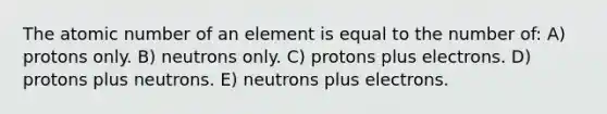 The atomic number of an element is equal to the number of: A) protons only. B) neutrons only. C) protons plus electrons. D) protons plus neutrons. E) neutrons plus electrons.