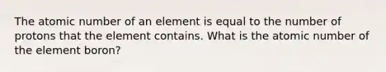 The atomic number of an element is equal to the number of protons that the element contains. What is the atomic number of the element boron?