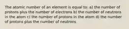 The atomic number of an element is equal to: a) the number of protons plus the number of electrons b) the number of neutrons in the atom c) the number of protons in the atom d) the number of protons plus the number of neutrons