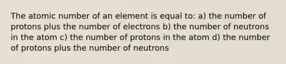 The atomic number of an element is equal to: a) the number of protons plus the number of electrons b) the number of neutrons in the atom c) the number of protons in the atom d) the number of protons plus the number of neutrons