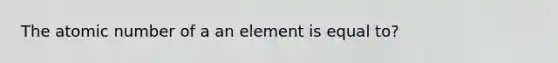 The atomic number of a an element is equal to?