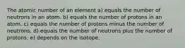 The atomic number of an element a) equals the number of neutrons in an atom. b) equals the number of protons in an atom. c) equals the number of protons minus the number of neutrons. d) equals the number of neutrons plus the number of protons. e) depends on the isotope.