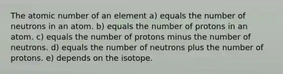 The atomic number of an element a) equals the number of neutrons in an atom. b) equals the number of protons in an atom. c) equals the number of protons minus the number of neutrons. d) equals the number of neutrons plus the number of protons. e) depends on the isotope.