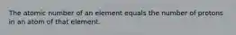 The atomic number of an element equals the number of protons in an atom of that element.