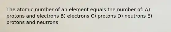 The atomic number of an element equals the number of: A) protons and electrons B) electrons C) protons D) neutrons E) protons and neutrons