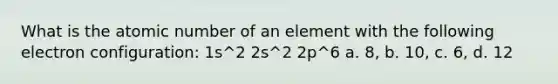 What is the atomic number of an element with the following electron configuration: 1s^2 2s^2 2p^6 a. 8, b. 10, c. 6, d. 12