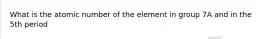 What is the atomic number of the element in group 7A and in the 5th period