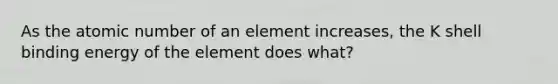 As the atomic number of an element increases, the K shell binding energy of the element does what?