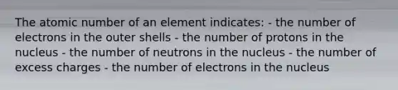 The atomic number of an element indicates: - the number of electrons in the outer shells - the number of protons in the nucleus - the number of neutrons in the nucleus - the number of excess charges - the number of electrons in the nucleus