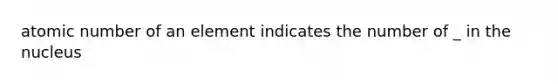 atomic number of an element indicates the number of _ in the nucleus