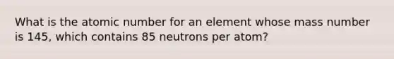 What is the atomic number for an element whose mass number is 145, which contains 85 neutrons per atom?