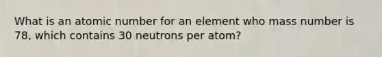 What is an atomic number for an element who mass number is 78, which contains 30 neutrons per atom?