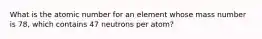 What is the atomic number for an element whose mass number is 78, which contains 47 neutrons per atom?