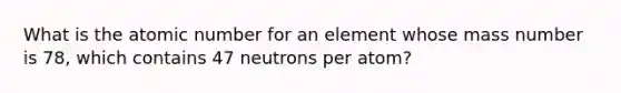 What is the atomic number for an element whose mass number is 78, which contains 47 neutrons per atom?