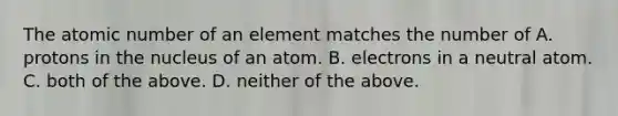 The atomic number of an element matches the number of A. protons in the nucleus of an atom. B. electrons in a neutral atom. C. both of the above. D. neither of the above.