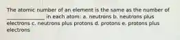 The atomic number of an element is the same as the number of _______________ in each atom: a. neutrons b. neutrons plus electrons c. neutrons plus protons d. protons e. protons plus electrons