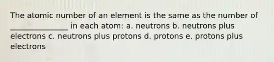 The atomic number of an element is the same as the number of _______________ in each atom: a. neutrons b. neutrons plus electrons c. neutrons plus protons d. protons e. protons plus electrons