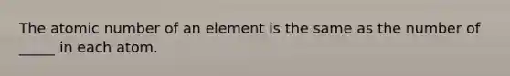 The atomic number of an element is the same as the number of _____ in each atom.