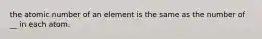 the atomic number of an element is the same as the number of __ in each atom.