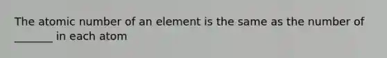 The atomic number of an element is the same as the number of _______ in each atom