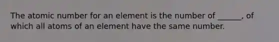 The atomic number for an element is the number of ______, of which all atoms of an element have the same number.