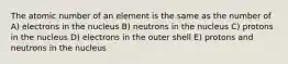 The atomic number of an element is the same as the number of A) electrons in the nucleus B) neutrons in the nucleus C) protons in the nucleus D) electrons in the outer shell E) protons and neutrons in the nucleus