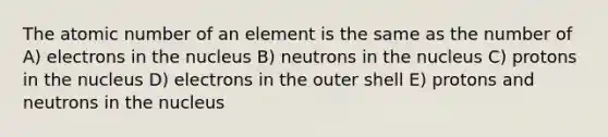 The atomic number of an element is the same as the number of A) electrons in the nucleus B) neutrons in the nucleus C) protons in the nucleus D) electrons in the outer shell E) protons and neutrons in the nucleus