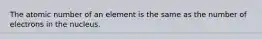 The atomic number of an element is the same as the number of electrons in the nucleus.