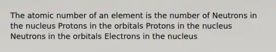 The atomic number of an element is the number of Neutrons in the nucleus Protons in the orbitals Protons in the nucleus Neutrons in the orbitals Electrons in the nucleus