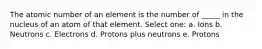 The atomic number of an element is the number of _____ in the nucleus of an atom of that element. Select one: a. Ions b. Neutrons c. Electrons d. Protons plus neutrons e. Protons