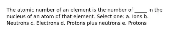 The atomic number of an element is the number of _____ in the nucleus of an atom of that element. Select one: a. Ions b. Neutrons c. Electrons d. Protons plus neutrons e. Protons