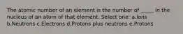 The atomic number of an element is the number of _____ in the nucleus of an atom of that element. Select one: a.Ions b.Neutrons c.Electrons d.Protons plus neutrons e.Protons