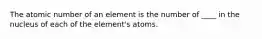 The atomic number of an element is the number of ____ in the nucleus of each of the element's atoms.