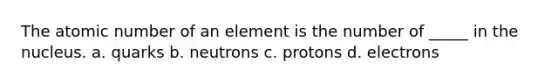 The atomic number of an element is the number of _____ in the nucleus. a. quarks b. neutrons c. protons d. electrons