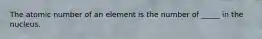 The atomic number of an element is the number of _____ in the nucleus.