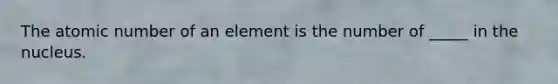 The atomic number of an element is the number of _____ in the nucleus.