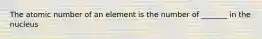 The atomic number of an element is the number of _______ in the nucleus