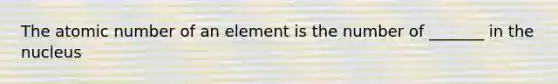 The atomic number of an element is the number of _______ in the nucleus